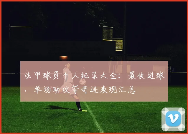 法甲球员个人纪录大全：最快进球、单场助攻等奇迹表现汇总