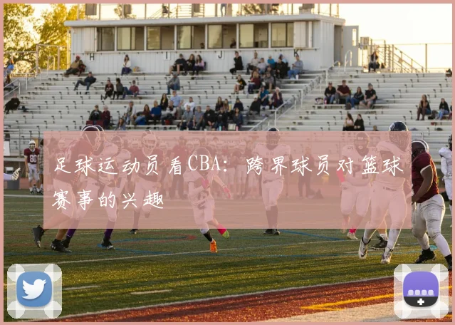 足球运动员看CBA：跨界球员对篮球赛事的兴趣