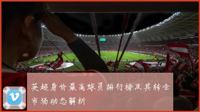 英超身价最高球员排行榜及其转会市场动态解析