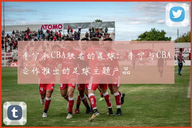 李宁和CBA联名的足球：李宁与CBA合作推出的足球主题产品