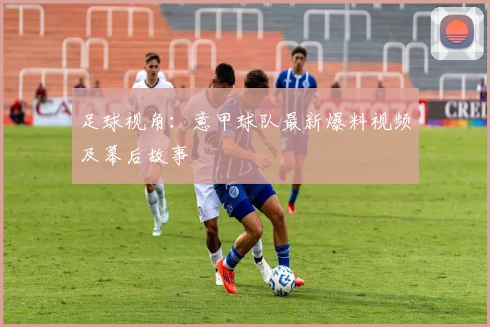 足球视角：意甲球队最新爆料视频及幕后故事