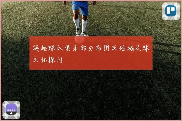 英超球队俱乐部分布图及地域足球文化探讨